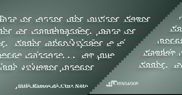 Para os erros dos outros temos todas as condenações, para os nossos, todas absolvições e é também nesse cárcere... em que todos, ainda vivemos presos... Frase de Julio Ramos da Cruz Neto.