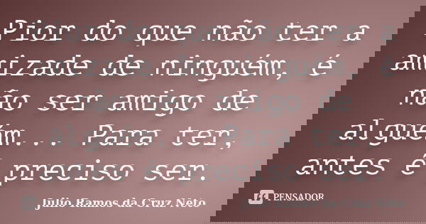 Pior do que não ter a amizade de ninguém, é não ser amigo de alguém... Para ter, antes é preciso ser.... Frase de Julio Ramos da Cruz Neto.