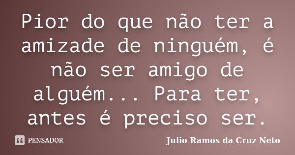 Pior do que não ter a amizade de ninguém, é não ser amigo de alguém... Para ter, antes é preciso ser.... Frase de Julio Ramos da Cruz Neto.