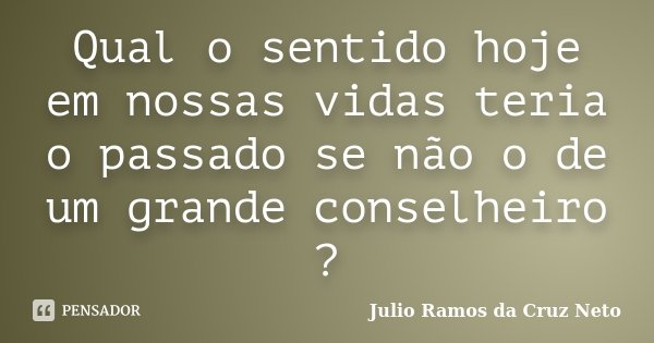Qual o sentido hoje em nossas vidas teria o passado se não o de um grande conselheiro ?... Frase de Julio Ramos da Cruz Neto.