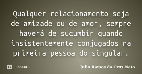 Qualquer relacionamento seja de amizade ou de amor, sempre haverá de sucumbir quando insistentemente conjugados na primeira pessoa do singular.... Frase de Julio Ramos da Cruz Neto.