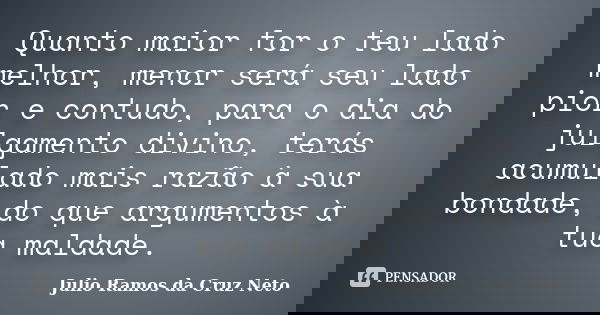Quanto maior for o teu lado melhor, menor será seu lado pior e contudo, para o dia do julgamento divino, terás acumulado mais razão à sua bondade, do que argume... Frase de Julio Ramos da Cruz Neto.
