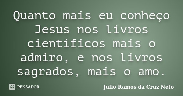 Quanto mais eu conheço Jesus nos livros científicos mais o admiro, e nos livros sagrados, mais o amo.... Frase de Julio Ramos da Cruz Neto.