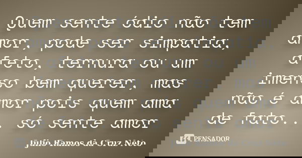 Quem sente ódio não tem amor, pode ser simpatia, afeto, ternura ou um imenso bem querer, mas não é amor pois quem ama de fato... só sente amor... Frase de Julio Ramos da Cruz Neto.