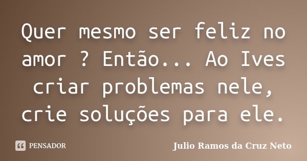 Quer mesmo ser feliz no amor ? Então... Ao Ives criar problemas nele, crie soluções para ele.... Frase de Julio Ramos da Cruz Neto.