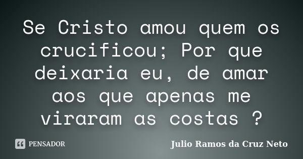 Se Cristo amou quem os crucificou; Por que deixaria eu, de amar aos que apenas me viraram as costas ?... Frase de Julio Ramos da Cruz Neto.