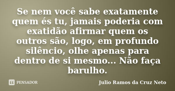 Se nem você sabe exatamente quem és tu, jamais poderia com exatidão afirmar quem os outros são, logo, em profundo silêncio, olhe apenas para dentro de si mesmo.... Frase de Julio Ramos da Cruz Neto.