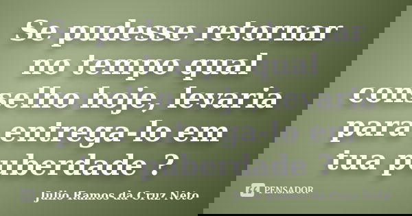 Se pudesse retornar no tempo qual conselho hoje, levaria para entrega-lo em tua puberdade ?... Frase de Julio Ramos da Cruz Neto.