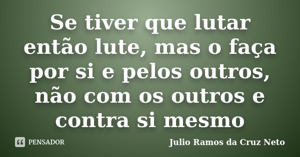 Se tiver que lutar então lute, mas o faça por si e pelos outros, não com os outros e contra si mesmo... Frase de Julio Ramos da Cruz Neto.