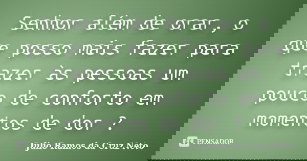 Senhor além de orar, o que posso mais fazer para trazer às pessoas um pouco de conforto em momentos de dor ?... Frase de Julio Ramos da Cruz Neto.