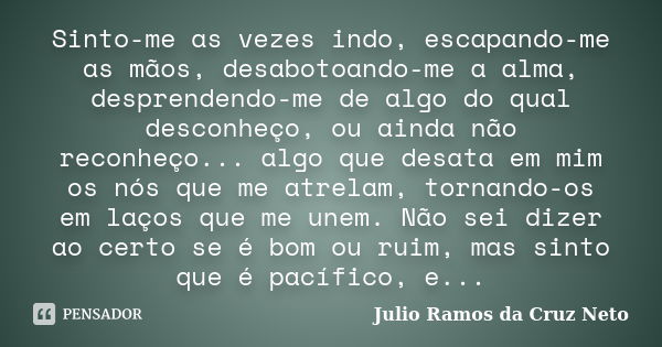 Sinto-me as vezes indo, escapando-me as mãos, desabotoando-me a alma, desprendendo-me de algo do qual desconheço, ou ainda não reconheço... algo que desata em m... Frase de Julio Ramos da Cruz Neto.