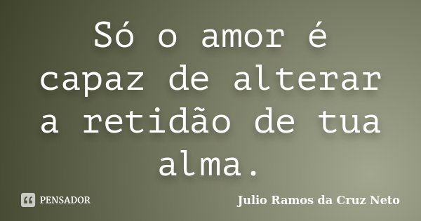Só o amor é capaz de alterar a retidão de tua alma.... Frase de Julio Ramos da Cruz Neto.