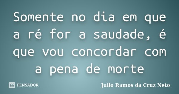Somente no dia em que a ré for a saudade, é que vou concordar com a pena de morte... Frase de Julio Ramos da Cruz Neto.