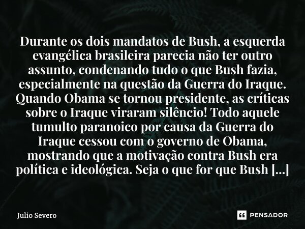 Durante os dois mandatos de Bush, a esquerda evangélica brasileira parecia não ter outro assunto, condenando tudo o que Bush fazia, especialmente na questão da ... Frase de Julio Severo.