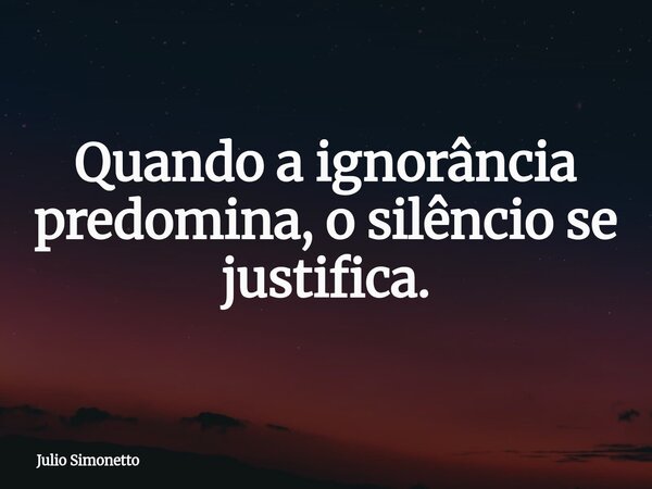Quando a ignorância predomina, o silêncio se justifica.... Frase de Julio Simonetto.