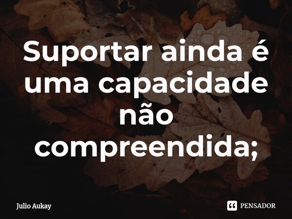 ⁠Suportar ainda é uma capacidade não compreendida;... Frase de Júlio.