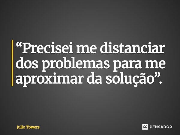 ⁠“Precisei me distanciar dos problemas para me aproximar da solução”.... Frase de Julio Towers.