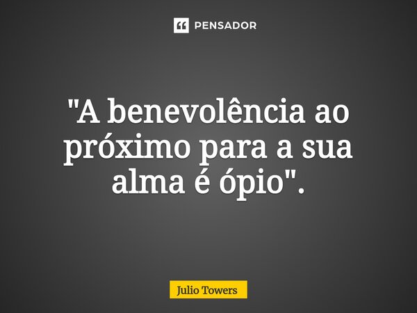 "A benevolência ao próximo para a sua alma é ópio".... Frase de Julio Towers.