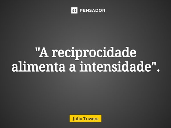 ⁠"A reciprocidade alimenta a intensidade".... Frase de Julio Towers.