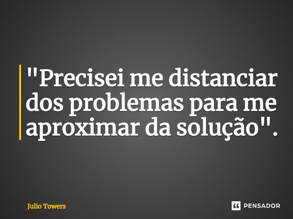 ⁠"Precisei me distanciar dos problemas para me aproximar da solução".... Frase de Julio Towers.