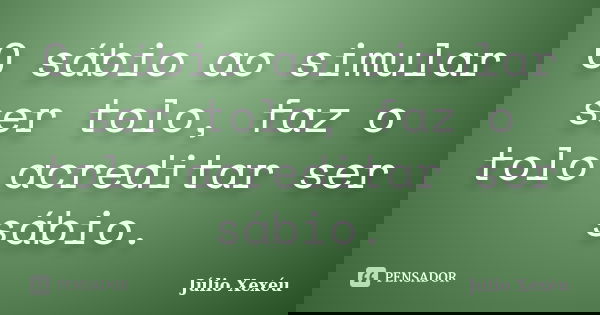 O sábio ao simular ser tolo, faz o tolo acreditar ser sábio.... Frase de Júlio Xexéu.