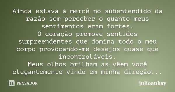 Ainda estava á mercê no subentendido da razão sem perceber o quanto meus sentimentos eram fortes. O coração promove sentidos surpreendentes que domina todo o me... Frase de julioaukay.