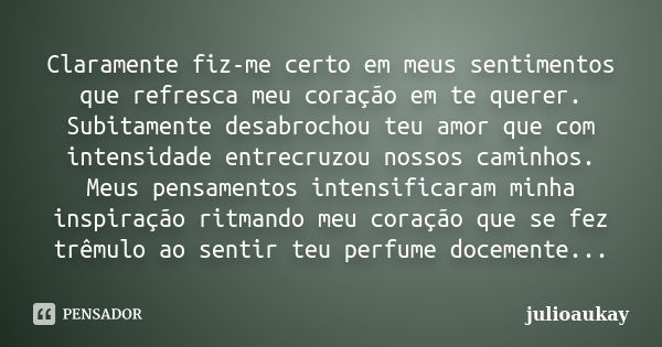 Claramente fiz-me certo em meus sentimentos que refresca meu coração em te querer. Subitamente desabrochou teu amor que com intensidade entrecruzou nossos camin... Frase de julioaukay.