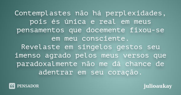 Contemplastes não há perplexidades, pois és única e real em meus pensamentos que docemente fixou-se em meu consciente. Revelaste em singelos gestos seu imenso a... Frase de julioaukay.