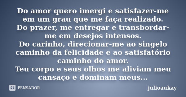 Do amor quero imergi e satisfazer-me em um grau que me faça realizado. Do prazer, me entregar e transbordar-me em desejos intensos. Do carinho, direcionar-me ao... Frase de julioaukay.