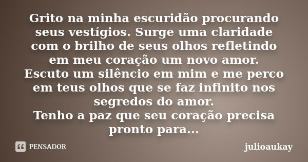 Grito na minha escuridão procurando seus vestígios. Surge uma claridade com o brilho de seus olhos refletindo em meu coração um novo amor. Escuto um silêncio em... Frase de julioaukay.