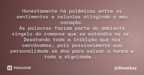 Honestamente há polêmicas entre os sentimentos e calunias atingindo o meu coração. As palavras faziam parte do ambiente singelo do romance que se estendia no ar... Frase de julioaukay.