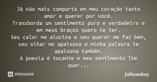 Já não mais comporta em meu coração tanto amor e querer por você. Transborda um sentimento puro e verdadeiro e em meus braços quero te ter. Seu calor me alucina... Frase de julioaukay.