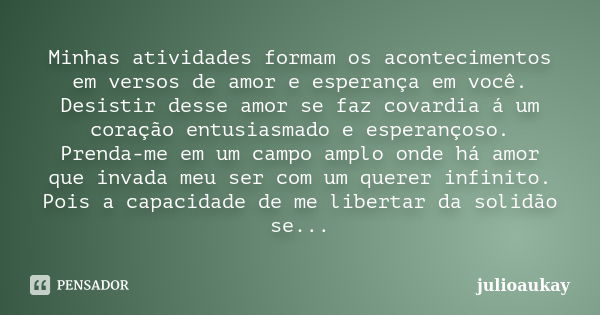 Minhas atividades formam os acontecimentos em versos de amor e esperança em você. Desistir desse amor se faz covardia á um coração entusiasmado e esperançoso. P... Frase de julioaukay.