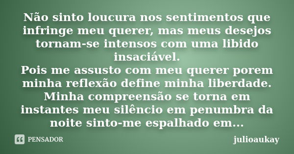 Não sinto loucura nos sentimentos que infringe meu querer, mas meus desejos tornam-se intensos com uma libido insaciável. Pois me assusto com meu querer porem m... Frase de julioaukay.