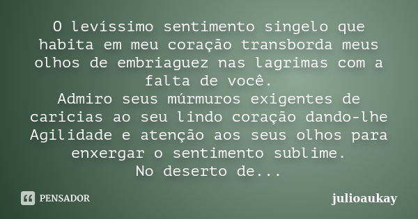 O levíssimo sentimento singelo que habita em meu coração transborda meus olhos de embriaguez nas lagrimas com a falta de você. Admiro seus múrmuros exigentes de... Frase de julioaukay.