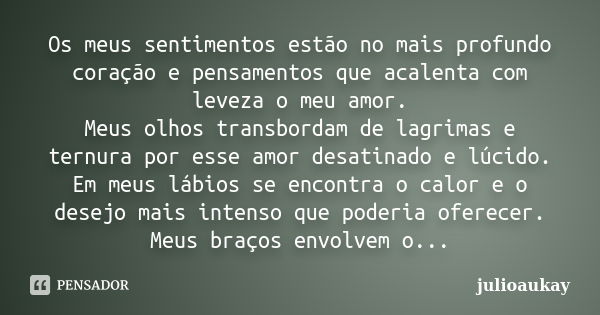 Os meus sentimentos estão no mais profundo coração e pensamentos que acalenta com leveza o meu amor. Meus olhos transbordam de lagrimas e ternura por esse amor ... Frase de julioaukay.