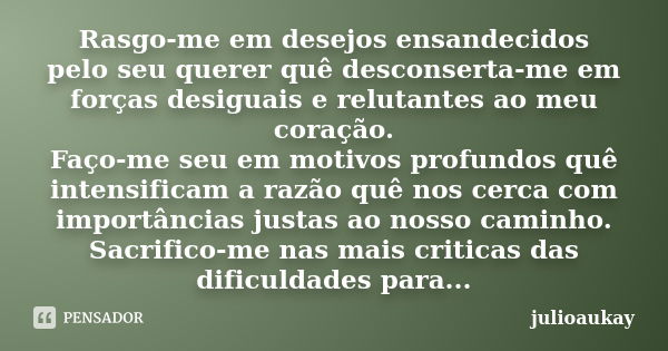 Rasgo-me em desejos ensandecidos pelo seu querer quê desconserta-me em forças desiguais e relutantes ao meu coração. Faço-me seu em motivos profundos quê intens... Frase de julioaukay.