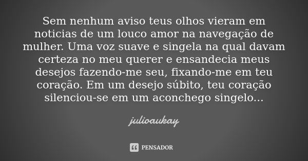 Sem nenhum aviso teus olhos vieram em noticias de um louco amor na navegação de mulher. Uma voz suave e singela na qual davam certeza no meu querer e ensandecia... Frase de julioaukay.