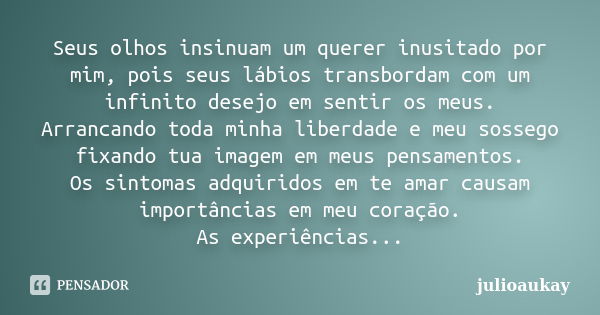 Seus olhos insinuam um querer inusitado por mim, pois seus lábios transbordam com um infinito desejo em sentir os meus. Arrancando toda minha liberdade e meu so... Frase de julioaukay.