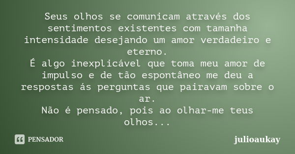 Seus olhos se comunicam através dos sentimentos existentes com tamanha intensidade desejando um amor verdadeiro e eterno. É algo inexplicável que toma meu amor ... Frase de julioaukay.