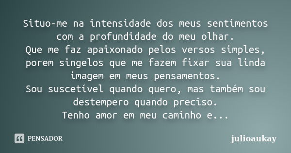 Situo-me na intensidade dos meus sentimentos com a profundidade do meu olhar. Que me faz apaixonado pelos versos simples, porem singelos que me fazem fixar sua ... Frase de julioaukay.