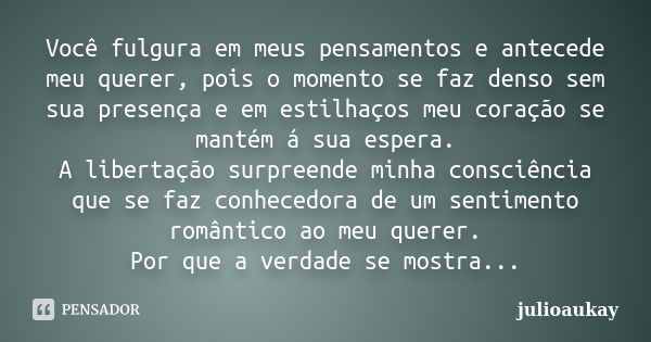 Você fulgura em meus pensamentos e antecede meu querer, pois o momento se faz denso sem sua presença e em estilhaços meu coração se mantém á sua espera. A liber... Frase de julioaukay.