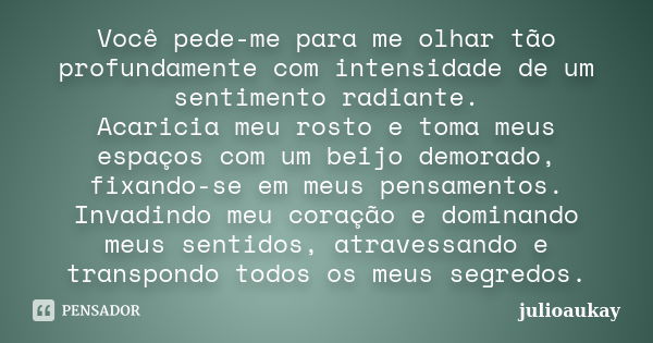 Você pede-me para me olhar tão profundamente com intensidade de um sentimento radiante. Acaricia meu rosto e toma meus espaços com um beijo demorado, fixando-se... Frase de julioaukay.