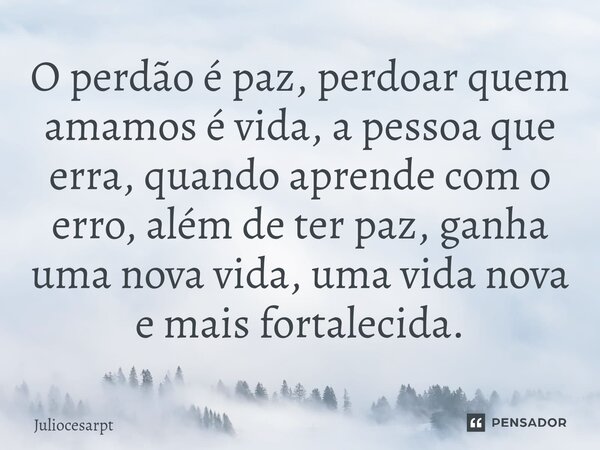O perdão é paz, perdoar quem amamos é vida, a pessoa que erra, quando aprende com o erro, além de ter paz, ganha uma nova vida, uma vida nova e mais fortalecida... Frase de Juliocesarpt.