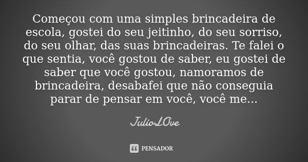 Começou com uma simples brincadeira de escola, gostei do seu jeitinho, do seu sorriso, do seu olhar, das suas brincadeiras. Te falei o que sentia, você gostou d... Frase de JulioLOve.