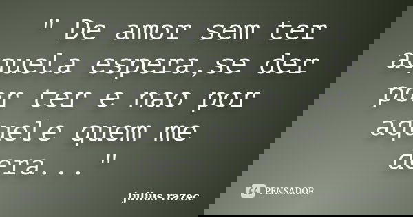 " De amor sem ter aquela espera,se der por ter e nao por aquele quem me dera..."... Frase de julius razec.