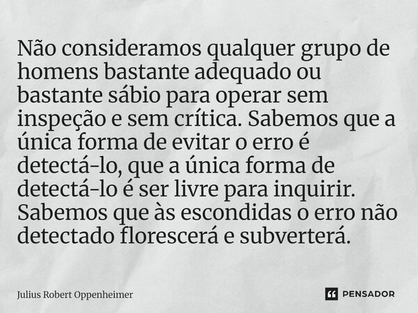 ⁠Não consideramos qualquer grupo de homens bastante adequadoou bastante sábio para operarsem inspeção e sem crítica. Sabemos que a única forma de evitar oerro é... Frase de Julius Robert Oppenheimer.