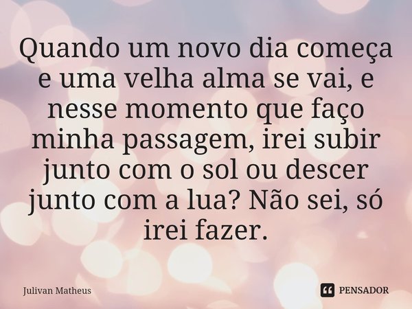 Quando um novo dia começa e uma velha alma se vai, e nesse momento que faço minha passagem, irei subir junto com o sol ou descer junto com a lua? Não sei, só ir... Frase de Julivan Matheus.