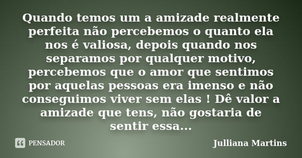 Quando temos um a amizade realmente perfeita não percebemos o quanto ela nos é valiosa, depois quando nos separamos por qualquer motivo, percebemos que o amor q... Frase de Julliana Martins.