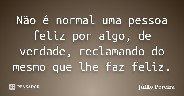 Não é normal uma pessoa feliz por algo, de verdade, reclamando do mesmo que lhe faz feliz.... Frase de Júllio Pereira.